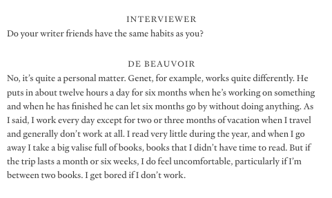 Simone de Beauvoir, asked about her extremely hard-working, highly disciplined creative habits, which involve:

+ 2-3 months of vacation per year
+ Starting work at 10am, and going until 1pm, then taking a four hour break for friends
+ She does work in the evening, but she also