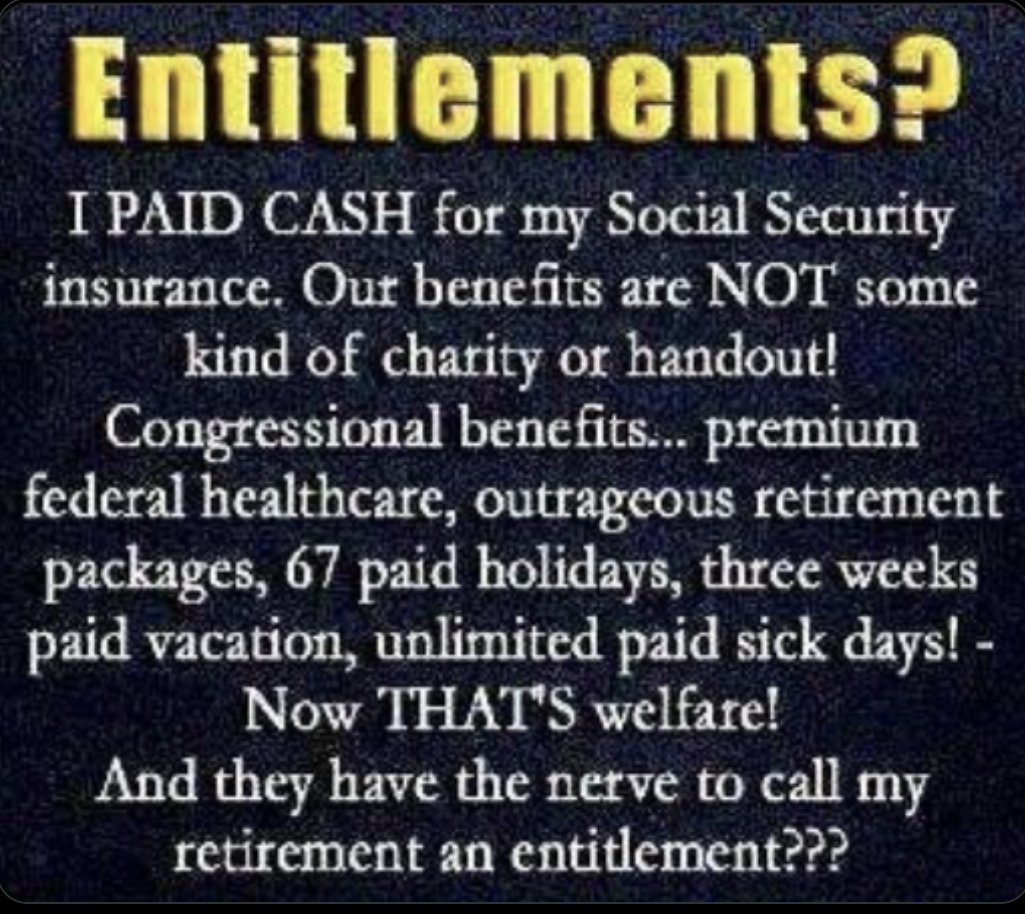 I PAID FOR MY SOCIAL SECURITY: Congress Members enjoy premium federal healthcare, outrageous retirement packages, 67 paid holidays, 3 weeks paid vacation, unlimited paid sick days... THAT'S 'welfare'. Yet, The GOP has the nerve to call my S.S. retirement an entitlement. SHAMEFUL!