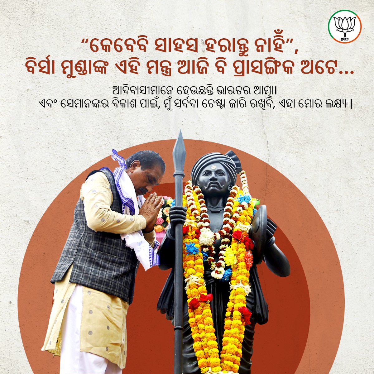 “କେବେବି ସାହସ ହରାନ୍ତୁ ନାହିଁ”, 
ବିର୍ସା ମୁଣ୍ଡାଙ୍କ ଏହି ମନ୍ତ୍ର ଆଜି ବି ପ୍ରାସଙ୍ଗିକ ଅଟେ…

ଆଦିବାସୀମାନେ ହେଉଛନ୍ତି ଭାରତର ଆତ୍ମା। ଏବଂ ସେମାନଙ୍କର ବିକାଶ ପାଇଁ, ମୁଁ ସର୍ବଦା ଚେଷ୍ଟା ଜାରି ରଖିବି, ଏହା ମୋର ଲକ୍ଷ୍ୟ |