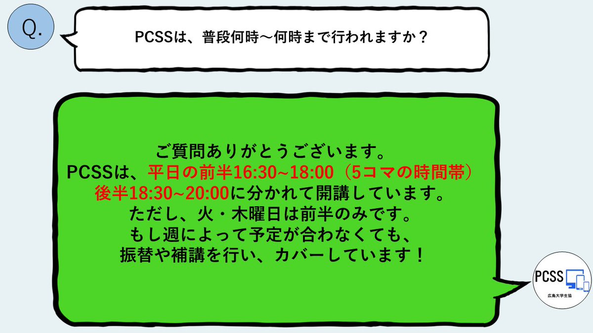 hupcss's tweet image. [質問箱]PCSSは普段何時～何時まで行われますか？

平日の前半16:30~18:00、後半18:30~20:00に分かれて開講しています。ただし、火、木は前半のみです。
pcssガイダンスで、行ける曜日を指定してもらいます。事前に自分の履修状況を把握するようにしましょう。
 #春から広大 #広島大学 #pcss #悩み相談