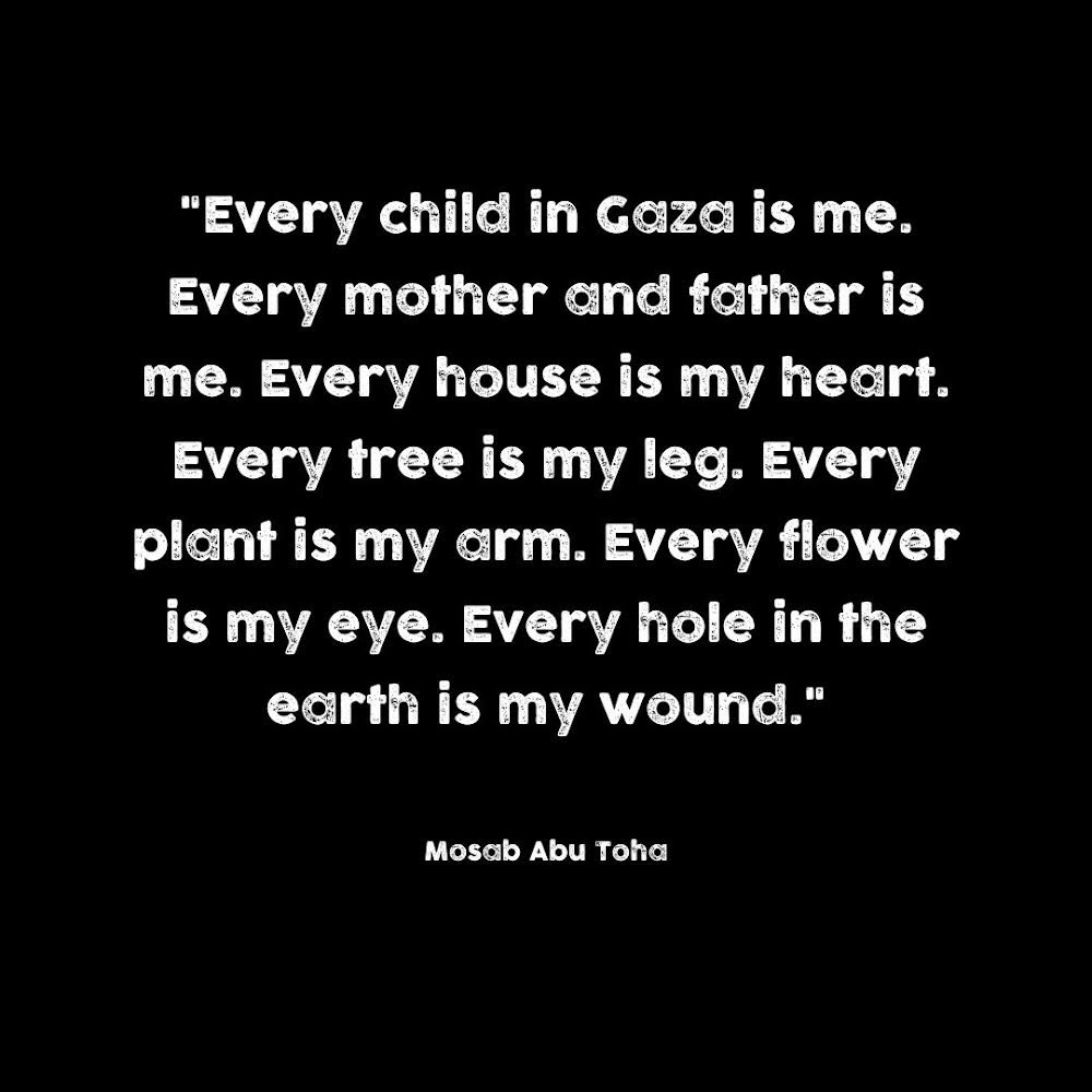 Every child in Gaza is me. Every mother and father is me. Every house is my heart. Every tree is my leg. Every plant is my arm. Every flower is my eye. Every hole in the earth is my wound.