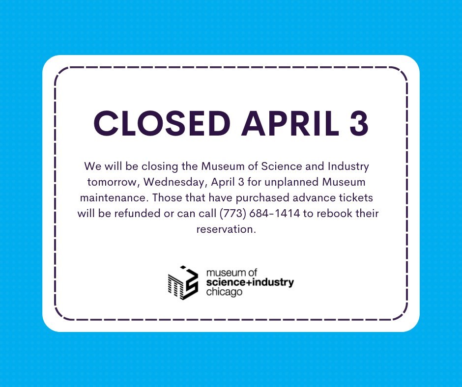 We will be closing tomorrow, Wednesday, April 3 for unplanned Museum maintenance. Those that have purchased advance tickets will be refunded or can call (773) 684-1414 to rebook their reservation. The Museum is expected to reopen on Thursday, April 4 for normal operating hours.