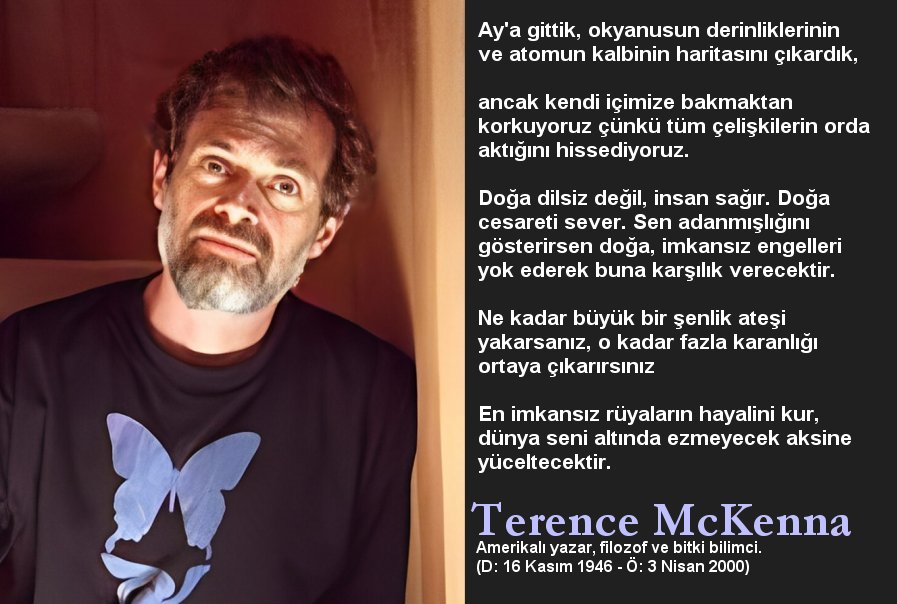 Hayat, başka bir boyuta geçiş için 
bir hazırlık olmalıdır.

Gizem bedende ve bedenin doğaya 
dönüşme biçimindedir.

Sorun cevabı bulmak değil, cevapla 
yüzleşmektir. 

#TerenceMcKenna 

#Günaydın