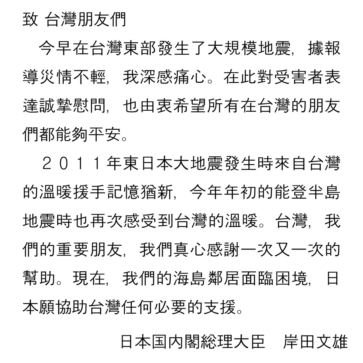 台湾の皆さんへ この度、台湾東部において大きな地震が発生し、大きな被害が出ているとの報に接し、大変心を痛めています。被害に遭われた方々に対し、心からお見舞い申し上げます。 東日本大震災、また先日の能登半島地震の際にも、大切な友人である台湾の皆様から本当に心温まる支援を頂いたことに、