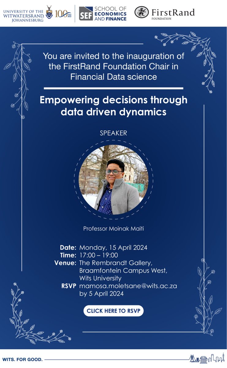 You are invited to the inauguration of the FirstRand Foundation Chair in Financial Data Science at Wits University. Title: Empowering decisions through data driven dynamics RSVP By: 05 April 24 Date: 15 April 24 Venue: The Rembrandt Gallery RSVP: mamosa.moletsane@wits.ac.za