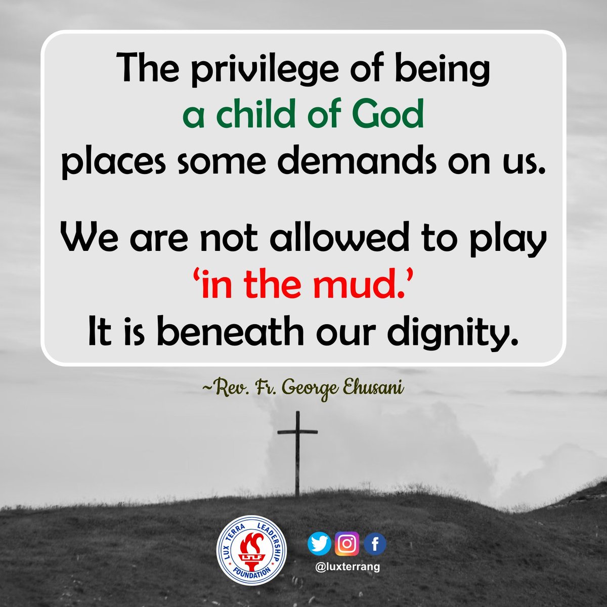 WEDNESDAY QUOTES FOR TODAY

'The privilege of being a child of God places some demands on us. We are not allowed to play 'in the mud'. It is beneath our dignity.'

~Rev. Fr. George Ehusani
Lux Terra Leadership Foundation

#WednesdayQuotes
#Ehusani
#ChildofGod