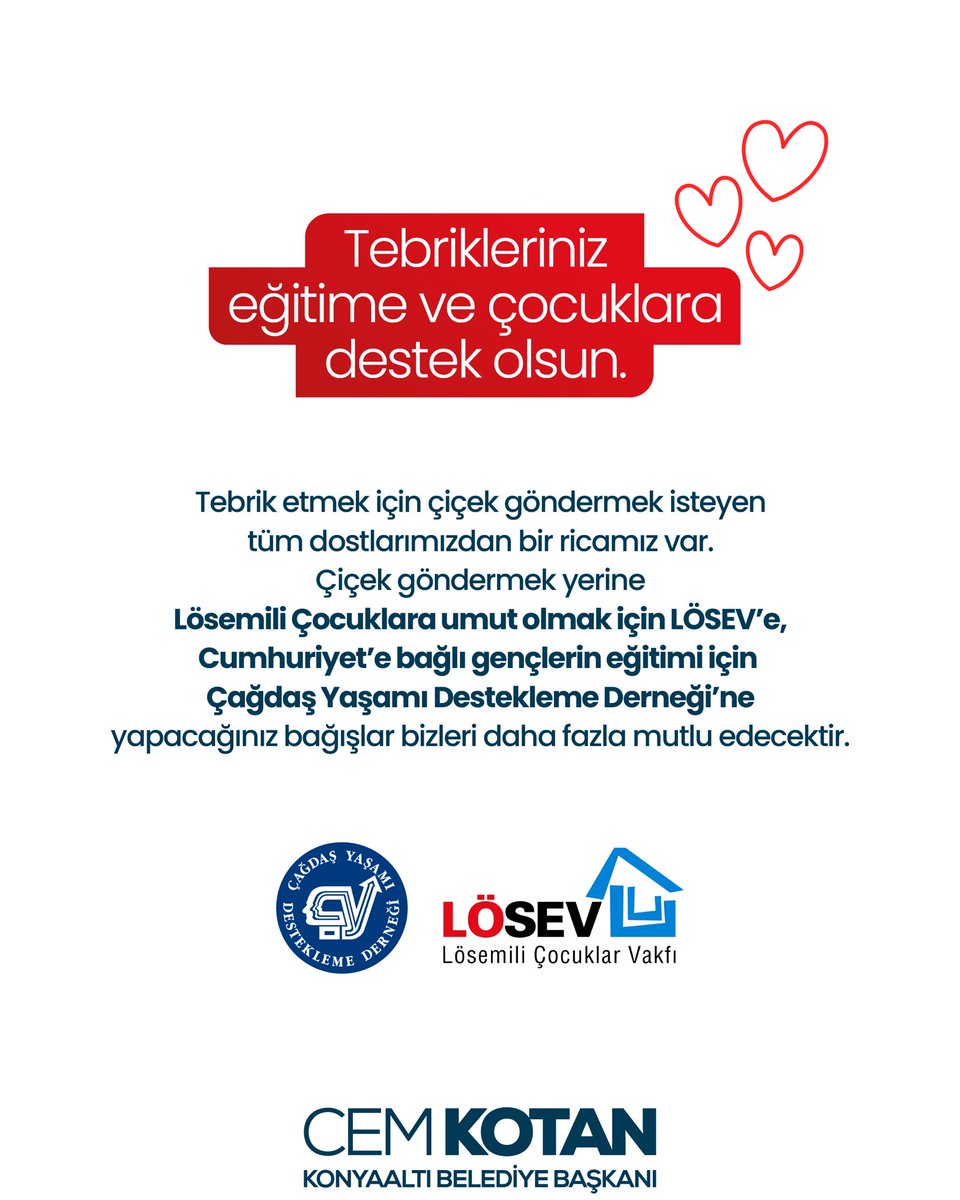 Tebrik etmek için çiçek göndermek isteyen tüm dostlarımızdan bir ricamız var. Çiçek göndermek yerine Lösemili Çocuklara umut olmak için LÖSEV’e, Cumhuriyet’e bağlı gençlerin eğitimi için Çağdaş Yaşamı Destekleme Derneği’ne yapacağınız bağışlar bizleri daha fazla mutlu edecektir.