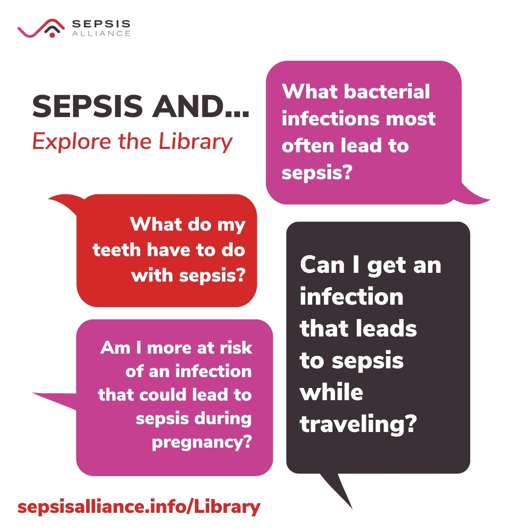 Answers to questions like these, and many more, can be found in our “Sepsis and…” library at sepsis.org. This library is a top resource for information on sepsis as it relates to various conditions, infections, and lifestyles. sepsisalliance.info/Library