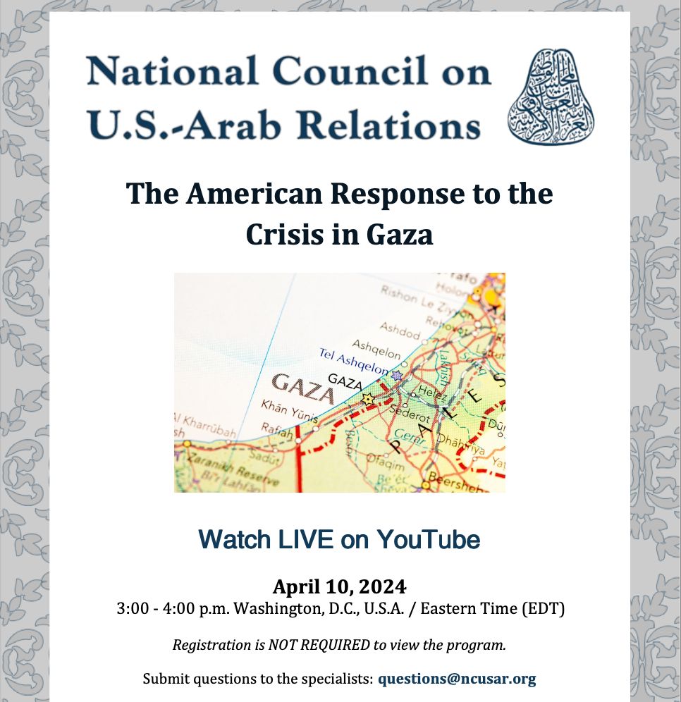 Join the National Council on U.S.-Arab Relations on April 10, 2024 from 3:00-4:00 P.M. for our upcoming webinar: The American Response to the Crisis in Gaza featuring Department of State Deputy Assistant Secretary, Mr. Andew Miller.