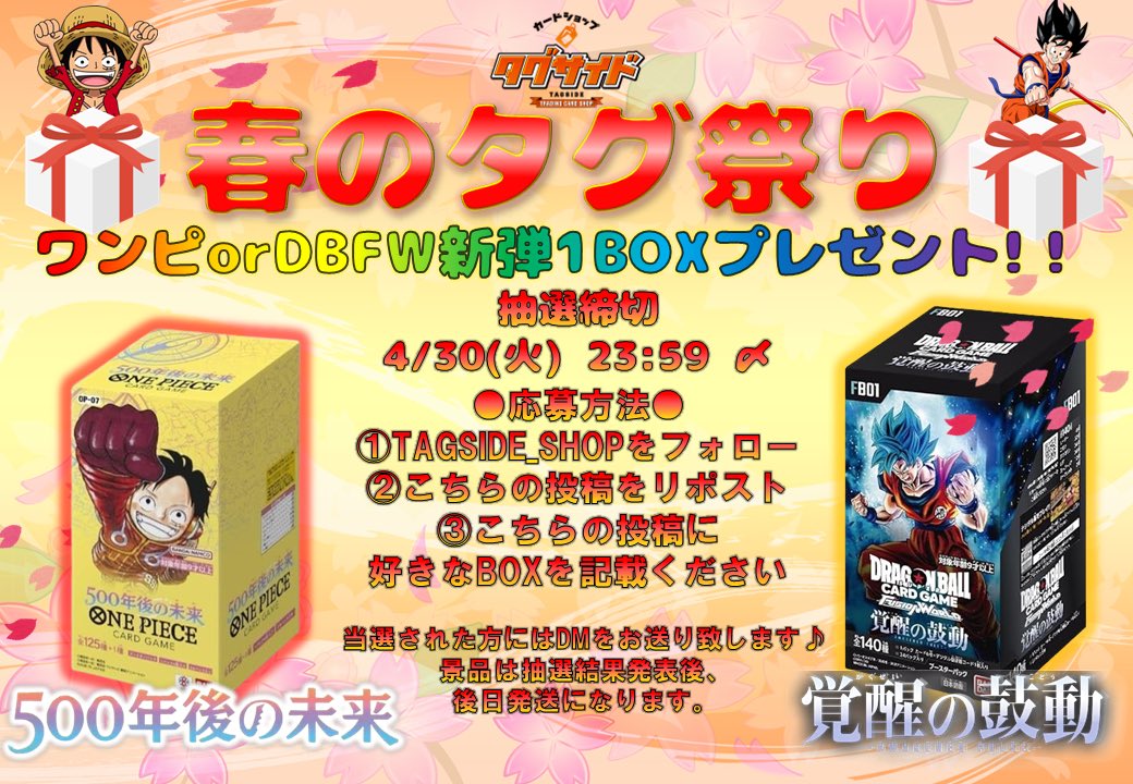 TAGSIDE_SHOP's tweet photo. ⭐️⭐️⭐️⭐️プレゼント企画⭐️⭐️⭐️⭐️

                 🌸ワンピ&DBFW🌸
         #500年後の未来 #覚醒の鼓動
           🎁未開封BOX 合計2箱🎁
            🌟2名様にプレゼント🌟
👑👑👑👑👑👑👑👑👑👑👑👑👑 👑
ワンピ、DBFW新弾の #未開封BOX を
                           抽選で
          各種2名様にプレゼント✨✨
               (全国配送になります！)

🟢応募方法
❶@TAGSIDE_SHOP をフォロー‼️
❷こちらの投稿をリポスト‼️
❸こちらの投稿に好きなBOXを記載してください‼️

🔴4/30(火) 23:59 〆切
🔵5/1(水)当選発表✨
※当選者にはDMをお送り致します✨

また、当店ECサイトではたくさんのカードやサプライを販売中✨
是非ご利用ください😎

沢山のご応募と来店お待ちしております‼️

#ワンピ
#ワンピカード
#ワンピースカードゲーム 
#ワンピース
#ポケモンカード
#ポケカ
#ポケモン
#ドラゴンボール
#ドラゴンボールフュージョン
#ドラゴンボールカード
#買取　#中野