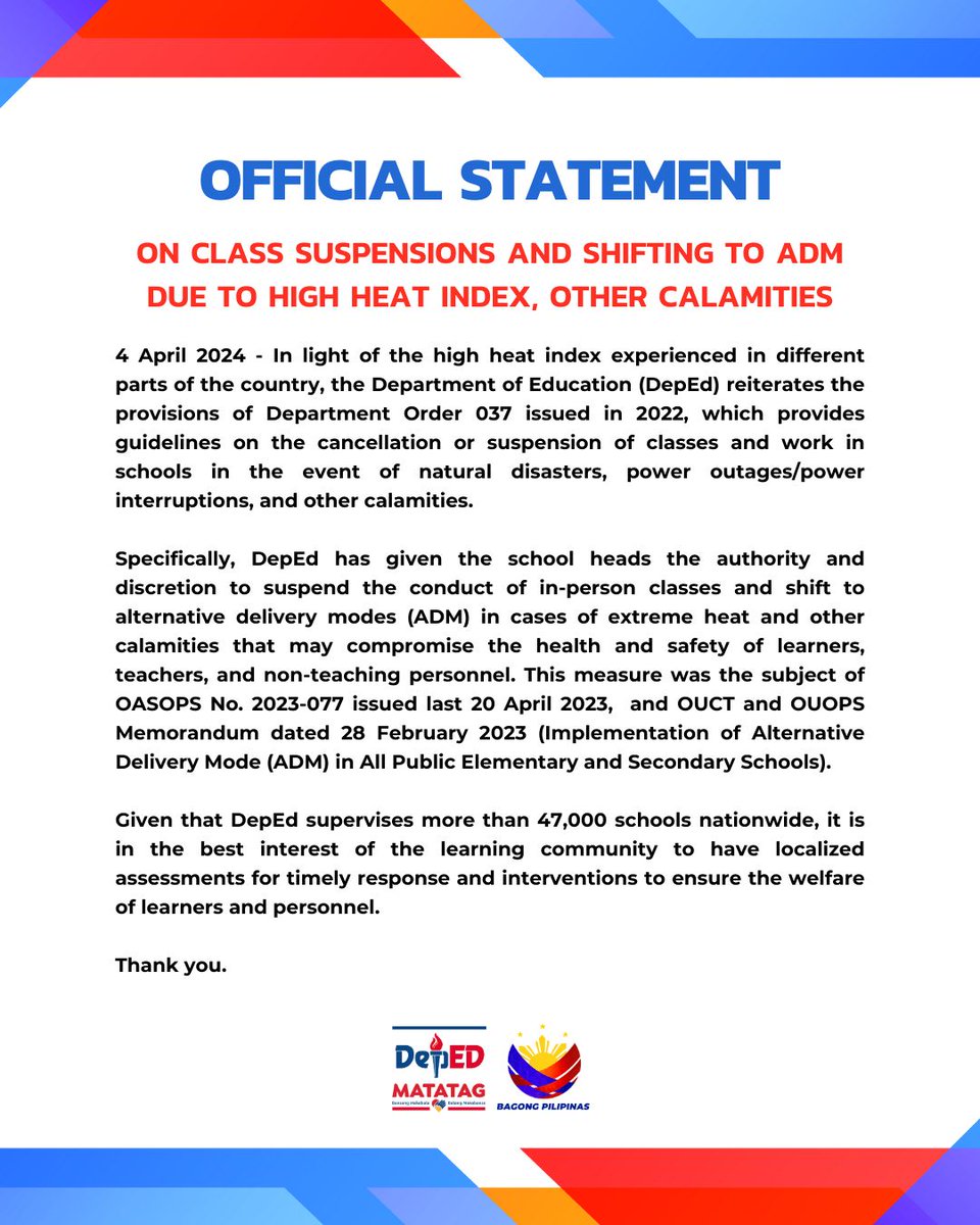 DepEd_PH's tweet photo. OFFICIAL STATEMENT
On class suspensions and shifting to ADM due to high heat index, other calamities

4 April 2024 - In light of the high heat index experienced in different parts of the country, the Department of Education (DepEd) reiterates the provisions of Department Order 037 issued in 2022, which provides guidelines on the cancellation or suspension of classes and work in schools in the event of natural disasters, power outages/power interruptions, and other calamities. 

Specifically, DepEd has given the school heads the authority and discretion to suspend the conduct of in-person classes and shift to alternative delivery modes (ADM) in cases of extreme heat and other calamities that may compromise the health and safety of learners, teachers, and non-teaching personnel. This measure was the subject of  OASOPS No. 2023-077 issued last 20 April 2023,  and OUCT and OUOPS Memorandum dated 28 February 2023 (Implementation of Alternative Delivery Mode (ADM) in All Public Elementary and Secondary Schools).

Given that DepEd supervises more than 47,000 schools nationwide, it is in the best interest of the learning community to have localized assessments for timely response and interventions to ensure the welfare of learners and personnel. 

Thank you.