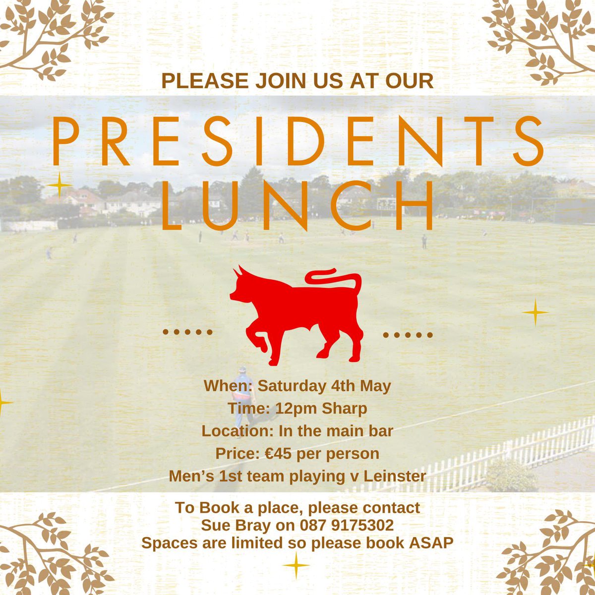 THE PRESIDENTS LUNCH Date.  Saturday 4th May Time. 12.00 Meet for lunch at 12.30pm Location. In the Bar (limited spaces) Price €45pp Wine available at the Bar Men's 1XI playing Leinster 1XI in Castle Ave. Please contact Sue Bray to book your seats on 0879175302 (text or call)