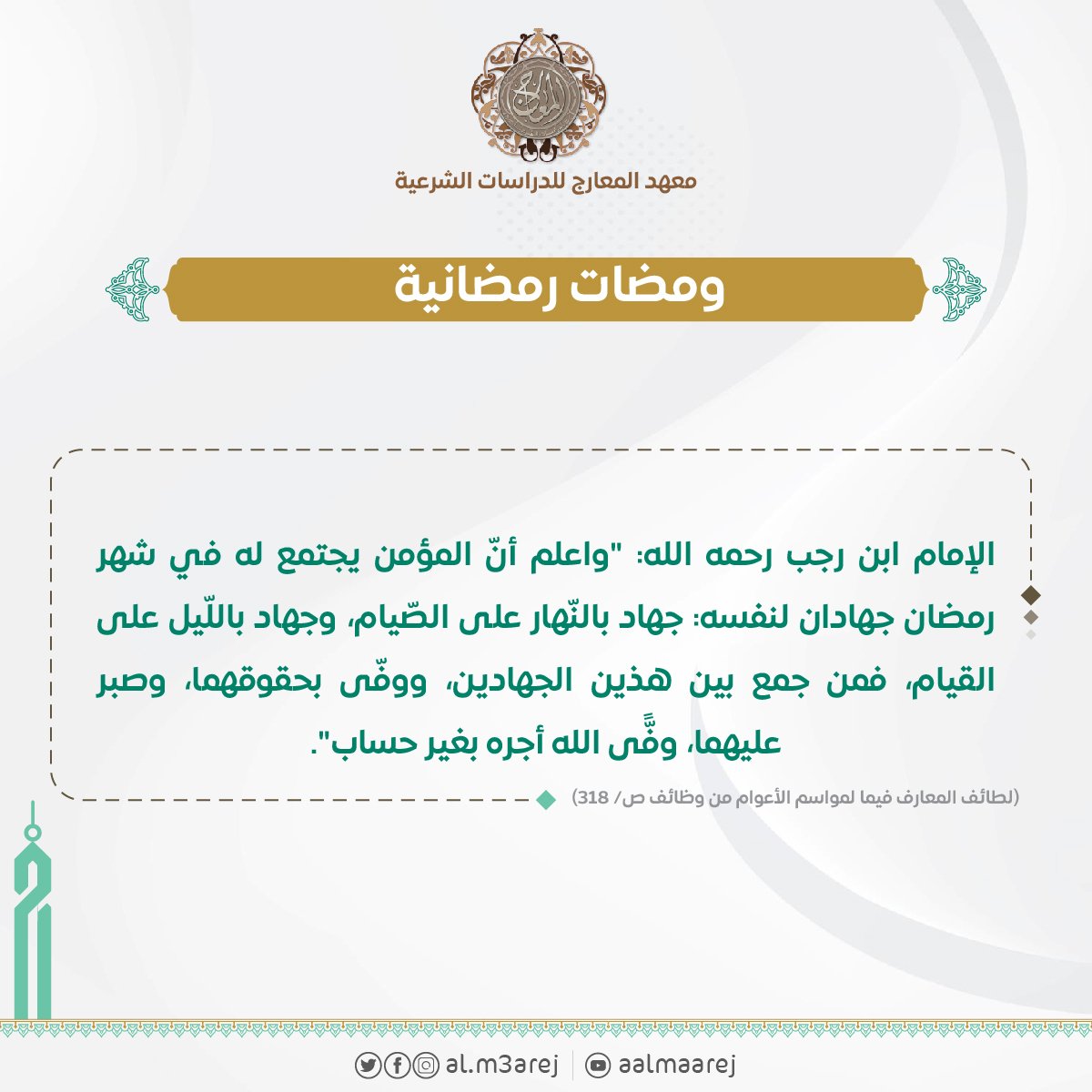 الإمام ابن رجب رحمه الله: "واعلم أنّ المؤمن يجتمع له في شهر رمضان جهادان لنفسه: جهاد بالنّهار على الصّيام، وجهاد باللّيل على القيام، فمن جمع بين هذين الجهادين، ووفّى بحقوقهما، وصبر عليهما، وفًّى الله أجره بغير حساب".

(لطائف المعارف فيما لمواسم الأعوام من وظائف ص/ ٣١٨)