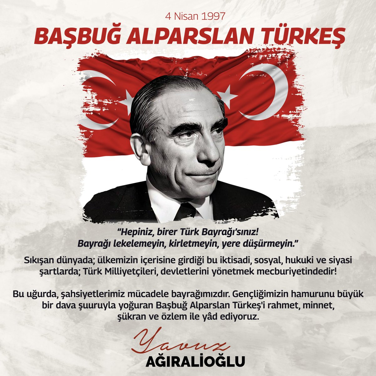 "Hepiniz, birer Türk Bayrağı'sınız!
Bayrağı lekelemeyin, kirletmeyin, yere düşürmeyin."

Sıkışan dünyada, sıkışan bu zor coğrafyada; ülkemizin içerisine girdiği bu iktisadi, sosyal, hukuki ve siyasi şartlarda, milliyetçiliğin ağır mesuliyetleri vardır!
Türk Milliyetçileri için,