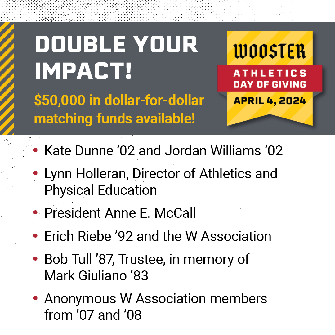 Today only, you can double your impact on Wooster's athletics teams! This year's Athletics Day of Giving features $50,000 in dollar-for-dollar matches for the Fighting Scots Fund, which means you can double the impact on the sport of your choice and Wooster's athletics overall.