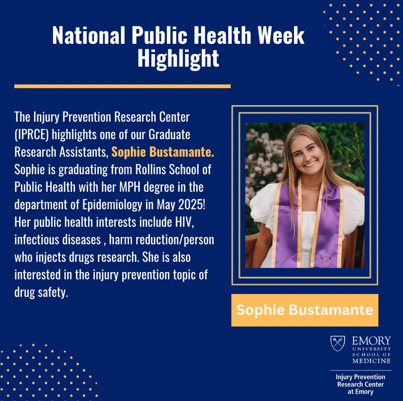 In honor of National Public Health Week, the Injury Prevention Research Center highlights one of our Graduate Research Assistants, Sophie Bustamante. Sophie is graduating from Rollins School of Public Health with her MPH degree in the department of Epidemiology in May 2025!