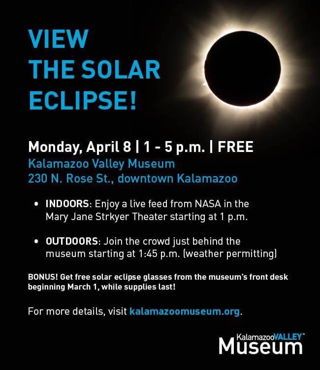 Come to the museum to enjoy indoor and outdoor opportunities to view the April 8 solar eclipse! You’ll even get free solar eclipse viewing glasses! Watch a live feed in our theater from 1 to 4:30 p.m. Or, join the crowd outdoors. More details at kalamazoomuseum.org.