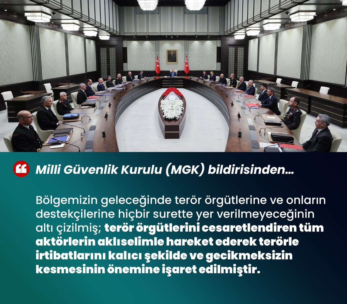 'Bölgemizin geleceğinde terör örgütlerine ve destekçilerine hiçbir surette yer verilmeyeceğinin altı çizilmiş; terör örgütlerini cesaretlendiren tüm aktörlerin terörle irtibatlarını kalıcı şekilde kesmesinin önemine işaret edilmiştir' Milli Güvenlik Kurulu (MGK) bildirisinden…