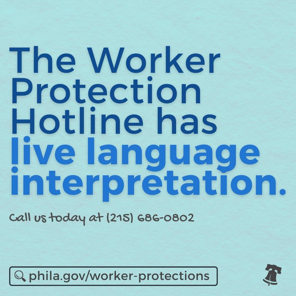 You can call the Worker Protection Hotline and speak to a member of our team with an interpreter in whatever language you’re most comfortable in. Call us today at (215) 686-0802