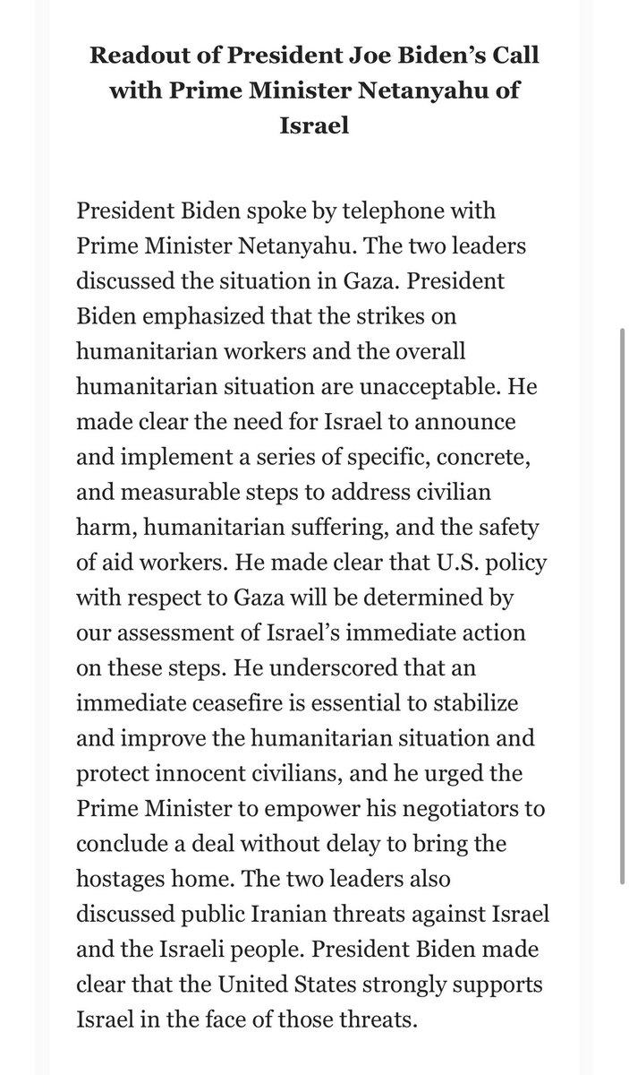 The White House says that President Biden, in a call with Israel’s Bibi Netanyahu, “made clear the need for Israel to announce and implement a series of specific, concrete, and measurable steps to address civilian harm, humanitarian suffering, and the safety of aid workers.”