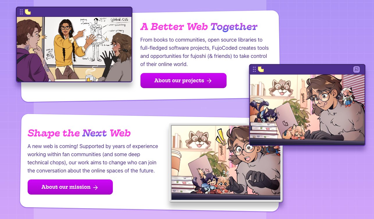 A screenshot of the FujoCoded homepage. The color scheme is primarily purples with hot pink accents. The artwork of Boba-tan and the Fujoguide cast are framed in OS-style windows, and can be dragged around on the page. One image is moved to the side to reveal another illustration underneath.  A Better Web Together From books to communities, open source libraries to full-fledged software projects, FujoCoded creates tools and opportunities for fujoshi (& friends) to take control of their online world.  A button: About our projects  Shape the Next Web A new web is coming! Supported by years of experience working within fan communities (and some deep technical chops), our work aims to change who can join the conversation about the online spaces of the future.  A button: About our mission 