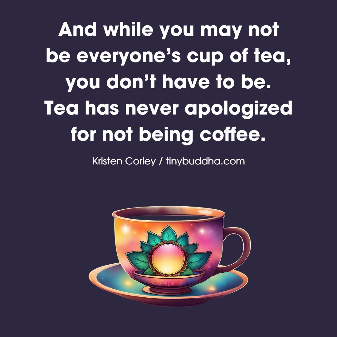 'And while you may not be everyone’s cup of tea, you don’t have to be. Tea has never apologized for not being coffee.” ~Kristen Corley