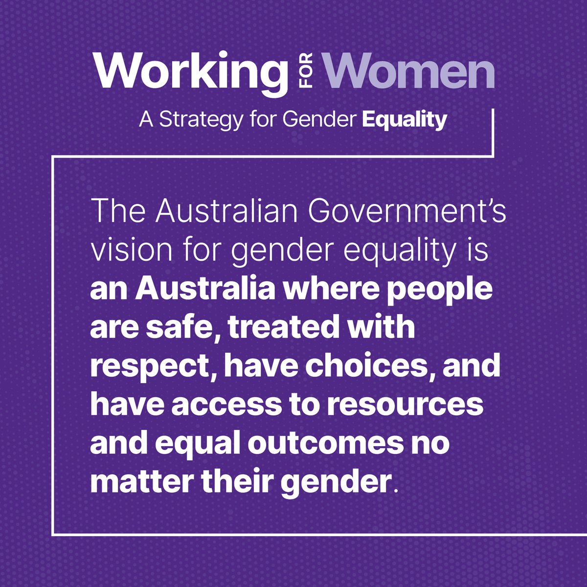 The Australian Government's Working for Women: A Strategy for Gender Equality envisions an Australia where people are safe, treated with respect, have choices and have access to resources and equal outcomes no matter their gender. Find out more at: genderequality.gov.au