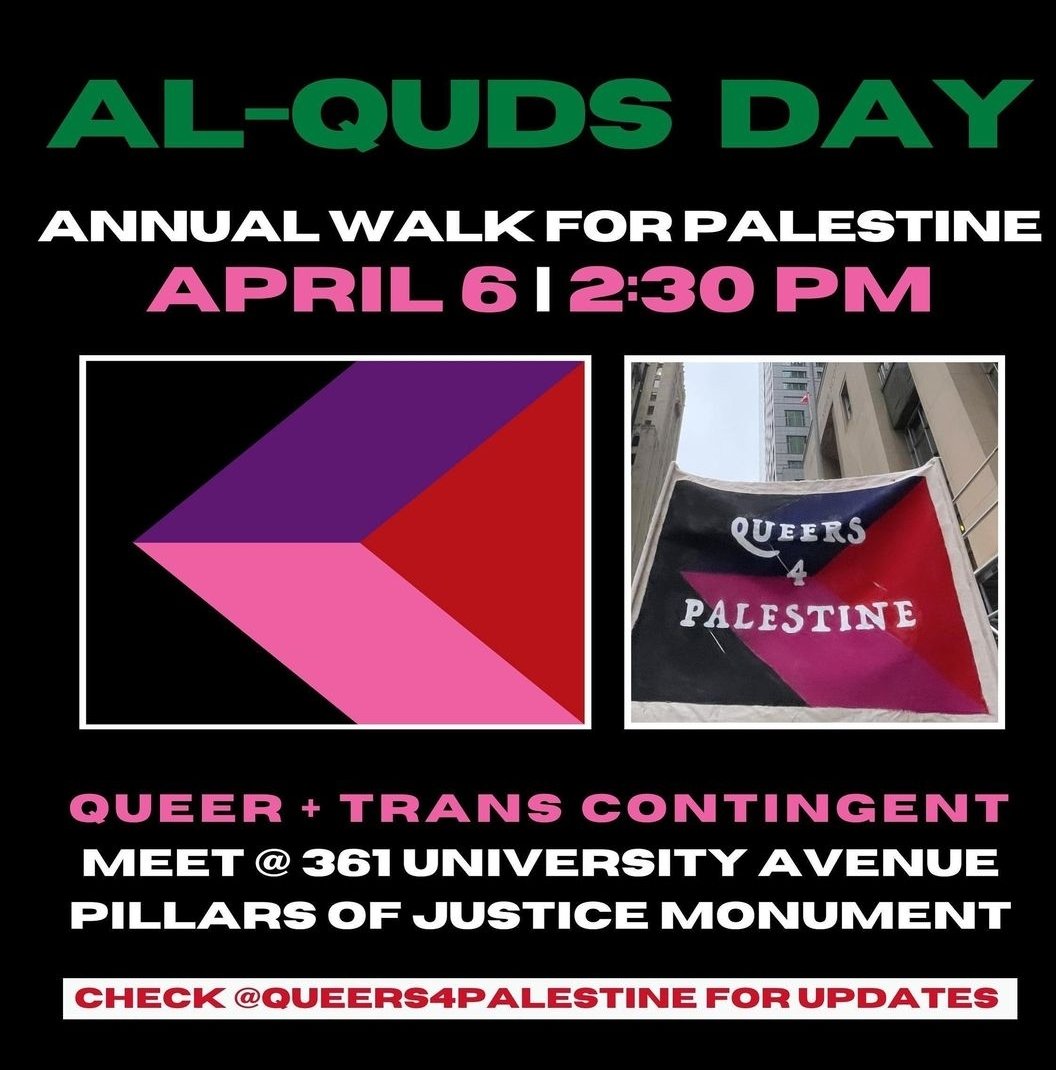 #TORONTO Protest 🇵🇸: AL-QUDS DAY Annual Walk For Palestine THE WORLD UNITED AGAINST GENOCIDE IN #GAZA QUEER + TRANS CONTINGENT 🌸 WHEN: Sat. April 6 @ 2:30PM WHERE: 361 University Ave. (Pillars of Justice Monument) Check queers4palestine on Insta for updates #AlQudsDay