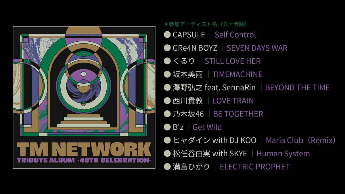 TM NETWORK TRIBUTE ALBUM -40th CELEBRATION-
✨参加アーティストの皆さん＆楽曲を公開
━━━━━━━━･･･
CAPSULE
GRe4N BOYZ
くるり
坂本美雨
澤野弘之 feat. SennaRin　
西川貴教
乃木坂46
B’z
ヒャダイン with DJ KOO
松任谷由実 with SKYE
満島ひかり
･･･━━━━━━━━
#TMNETWORK