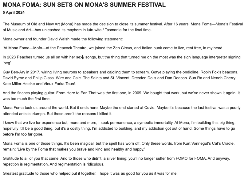 "Maybe the end started at Covid. Maybe it’s because the last festival was a poorly attended artistic triumph ... It’s been magical, but the spell has worn off." David Walsh has announced the end of Mona Foma.