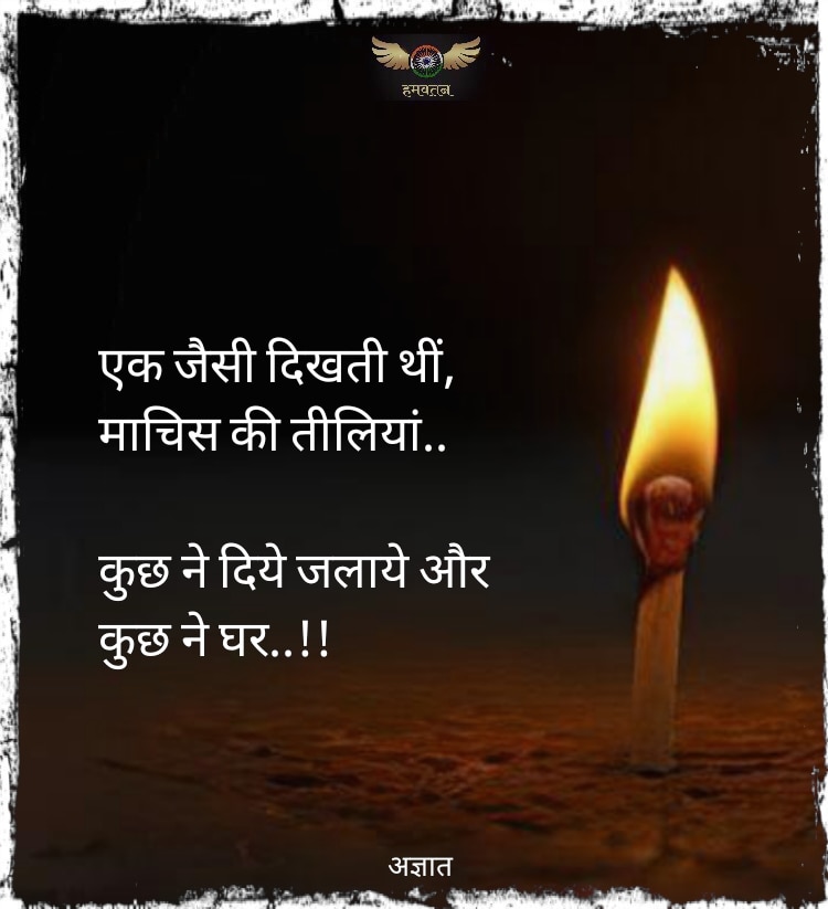 एक जैसी दिखती थीं, 
माचिस की तीलियां..

कुछ ने दिये जलाये और 
कुछ ने घर..!!

~ अज्ञात