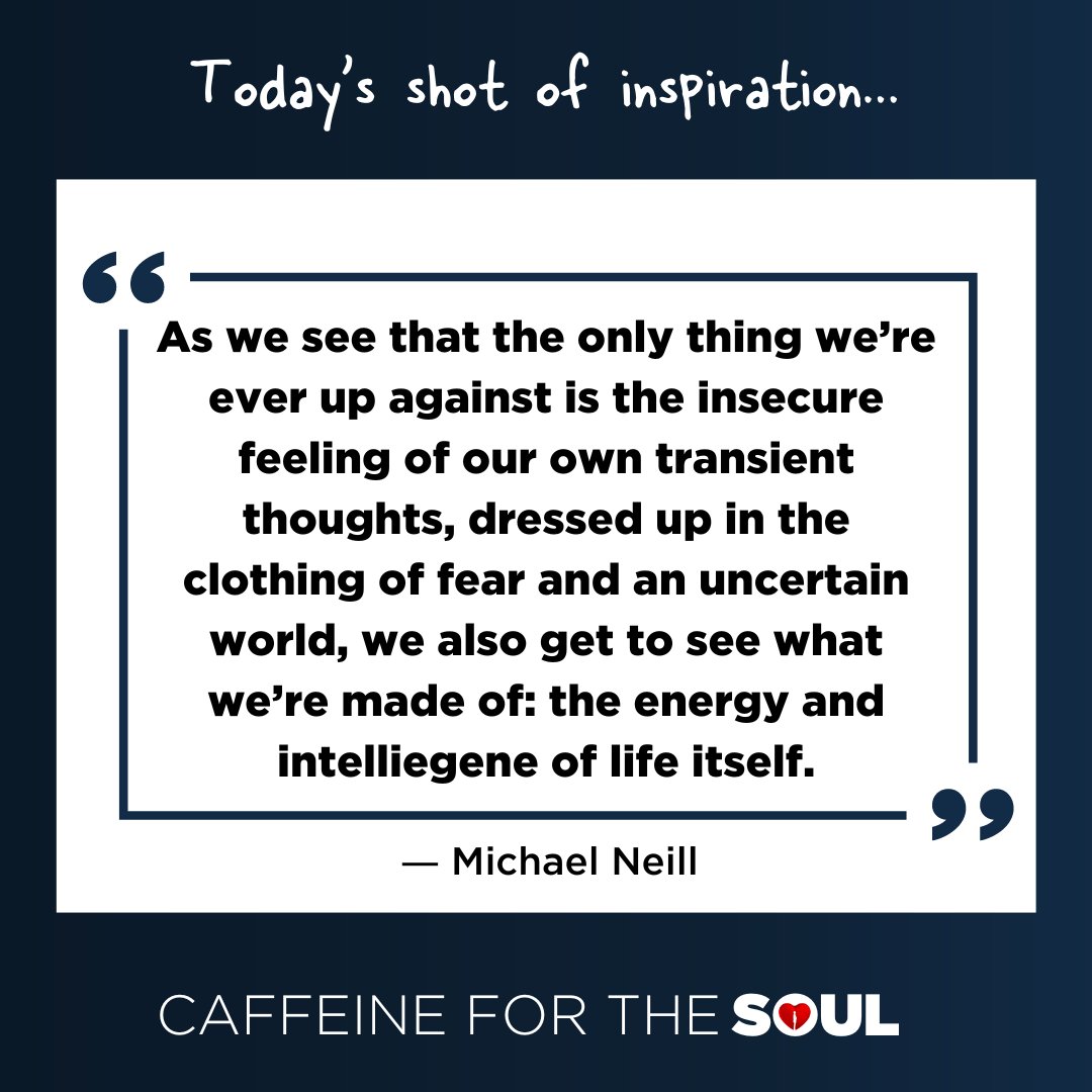 "As we see that the only thing we’re ever up against is the insecure feeling of our own transient thoughts, dressed up in the clothing of fear and an uncertain world, we also get to see what we’re made of: the energy and intelliegene of life itself." - Michael Neill