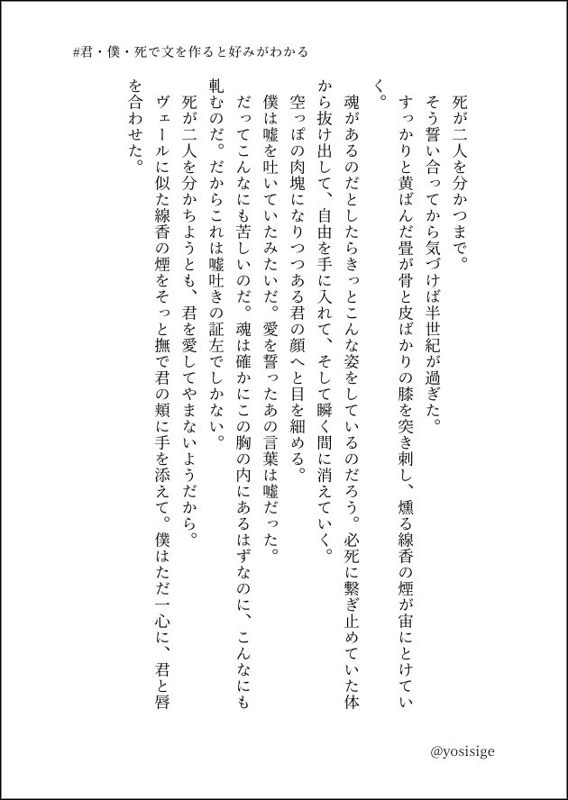 # 君・僕・死で文を作ると好みがわかる

　ヴェールに似た線香の煙をそっと撫で君の頬に手を添えて。僕はただ一心に、君と唇を合わせた。

#ぴろSS