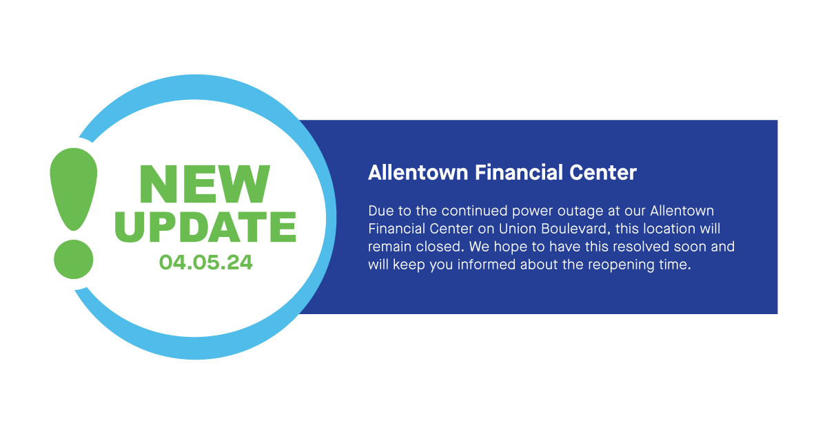 Due to the continued power outage at our Allentown Financial Center on Union Blvd, this location will remain closed for the duration of Friday, April 5th. We hope to have this resolved soon and will keep you informed about when we will reopen. Thank you for your understanding.