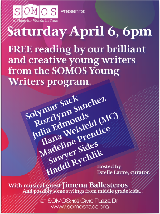 Saturday, April 6th, @ 6 PM, the Annual Young Writers showcase is happening at SOMOS. Don't miss this great opportunity to support and enjoy the talents of our Taos youth.