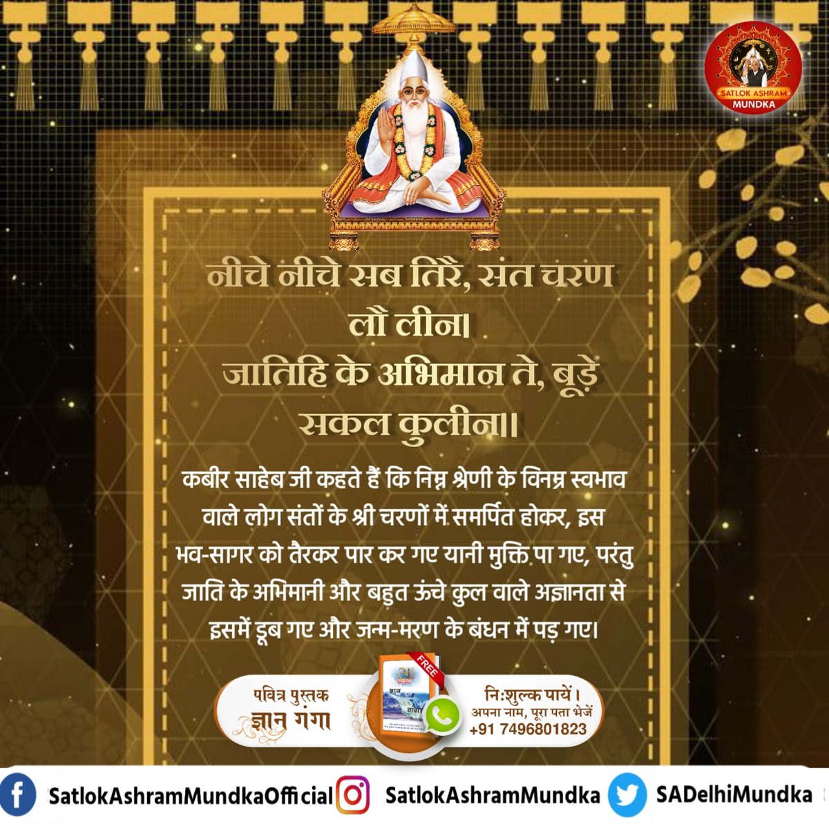 कबीर साहेब जी कहते हैं कि निम्न श्रेणी के विनम्र स्वभाव वाले लोग संतों के श्री चरणों में समर्पित होकर, इस भव-सागर को तैरकर पार कर गए यानी मुक्ति पा गए, परंतु जाति के अभिमानी और बहुत ऊंचे कुल वाले अज्ञानता से इसमें डूब गए और जन्म-मरण के बंधन में पड़ गए।

#satlokashrammundka