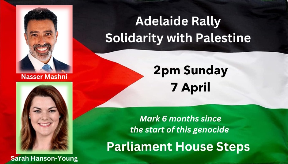 Next Adelaide Rally for Palestine 2pm Sunday 7 April Parliament House Special guest speakers, Nasser Mashni, President of the Australia Palestine Advocacy Network & Senator Sarah Hanson-Young, Greens Senator for South Australia.