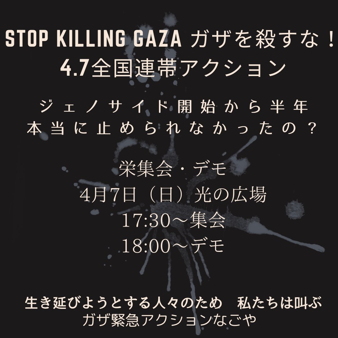 Stop Killing GAZA ガザを殺すな！4.7全国連帯アクション
ガザ・ジェノサイドから半年　
本当に止められなかったの？

栄集会・デモ
4月7日（日）光の広場
17:30～集会
18:00～デモ
ガザ緊急アクションなごや
UDトーク有

死者たちの想いを胸に刻み
生き延びようとする人々のため　私たちは叫ぶ