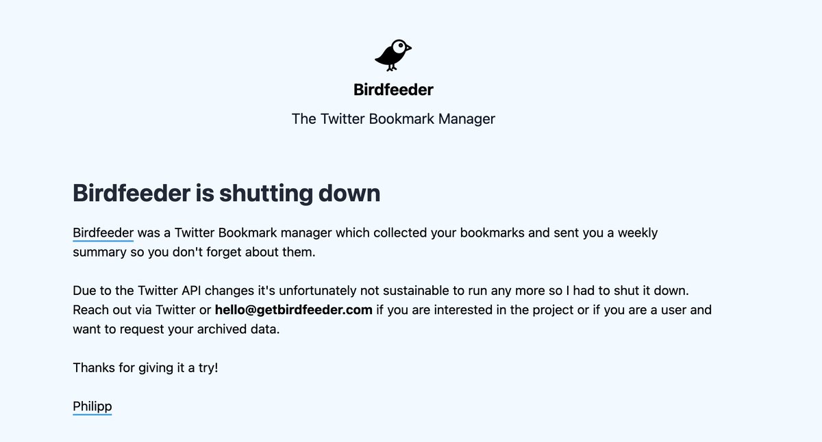 Philipp Defner (@tehwey) on Twitter photo Today I finally got around to shut down my Twitter bookmark manager <a href="/hellobirdfeeder/">Birdfeeder</a> and refund all paying customers 🐦
I always have a hard time winding down projects but it was unfortunately never sustainable after the API changes.
getbirdfeeder.com Today I finally got around to shut down my Twitter bookmark manager <a href="/hellobirdfeeder/">Birdfeeder</a> and refund all paying customers 🐦
I always have a hard time winding down projects but it was unfortunately never sustainable after the API changes.
getbirdfeeder.com