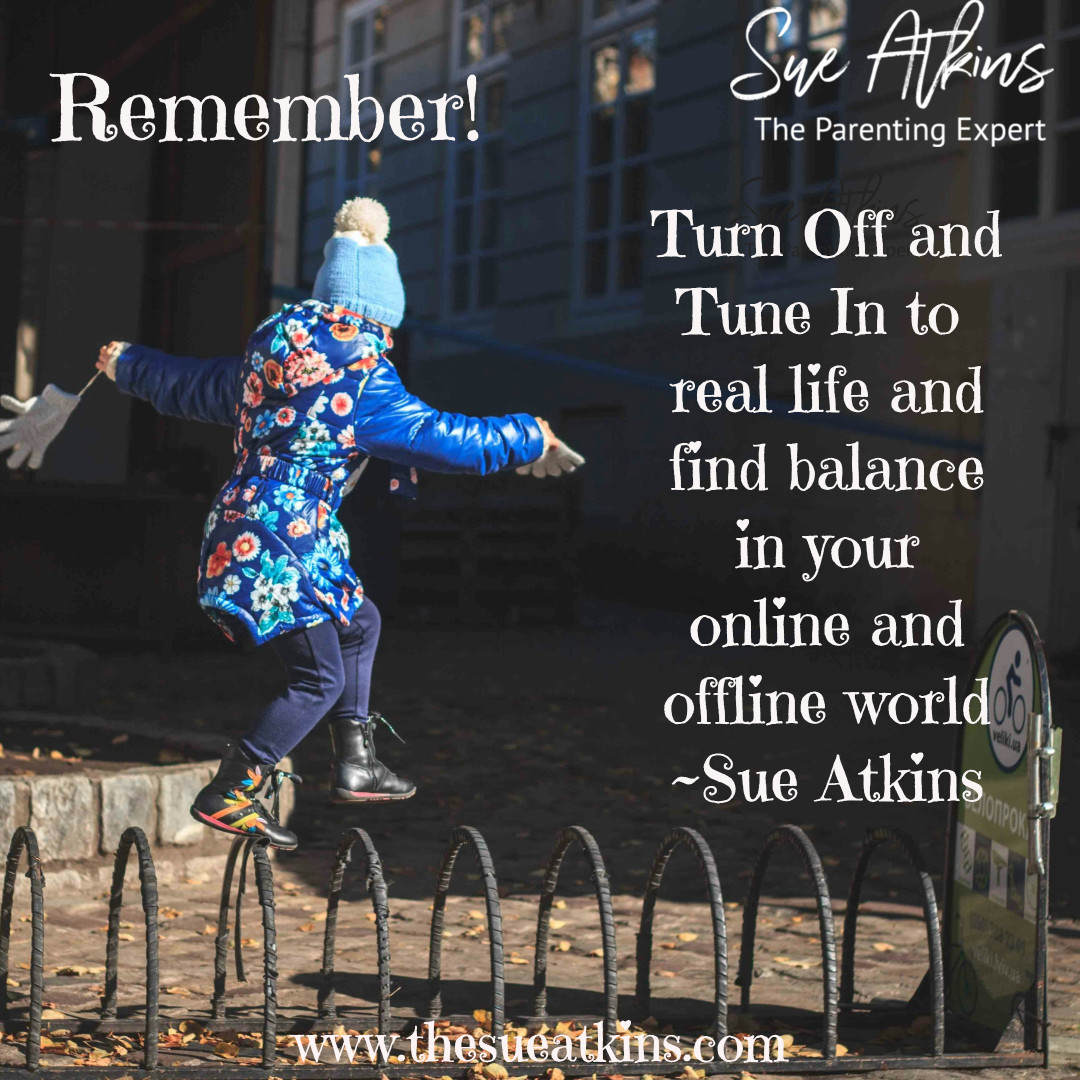 Remember! Turn Off and Tune In to real life and find BALANCE in your online and offline world ~ Sue Atkins #SmartphoneFreeChildhood #theanxiousgeneration #phonefreechildhood #parenting #mentalhealth thesueatkins.com