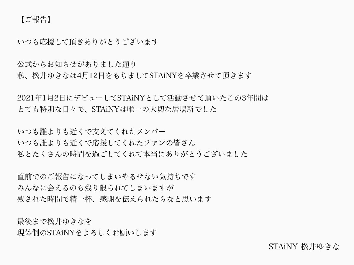 いつも応援して頂きありがとうございます 私、松井ゆきなは 4月12日にSTAiNYを卒業させて頂きます 残された時間で精一杯、皆さんに感謝の気持ちを伝えられたらなと思います 最後まで松井ゆきなをよろしくお願いします