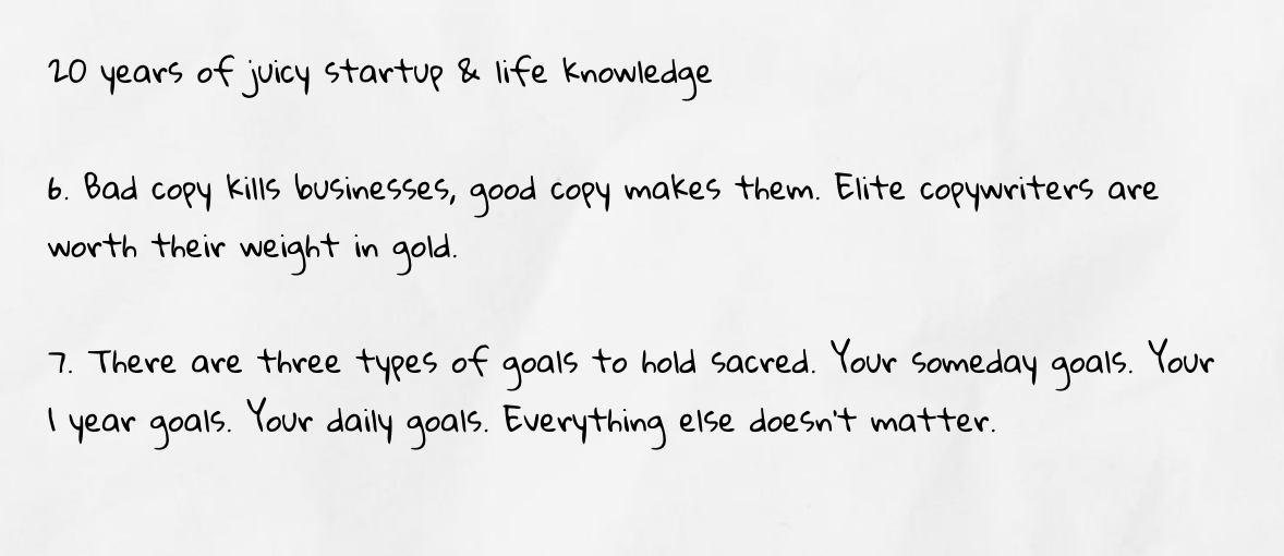 6. Bad copy kills businesses, good copy makes them. Elite copywriters are worth their weight in gold. 7. There are three types of goals to hold sacred. Your someday goals. Your 1 year goals. Your daily goals. Everything else doesn’t matter.