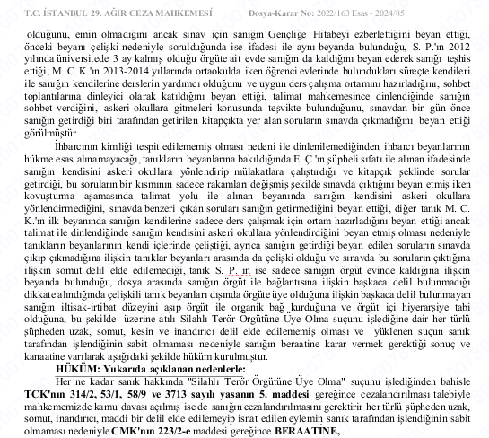 İstanbul 29. Ağır Ceza M.  

ÖNEMLİ BERAAT KARARI 

2013-2014 Yıllarında evlerde kalma, ev abiliği yapma, evlerde kalan öğrencileri askeri okula yönlendirme ve çalıştırma iddiaları ile ilgili BERAAT KARARI verilmiştir  Karar 29.02.2023 tarihlidir.

2022/163 Esas
2024/85 Karar