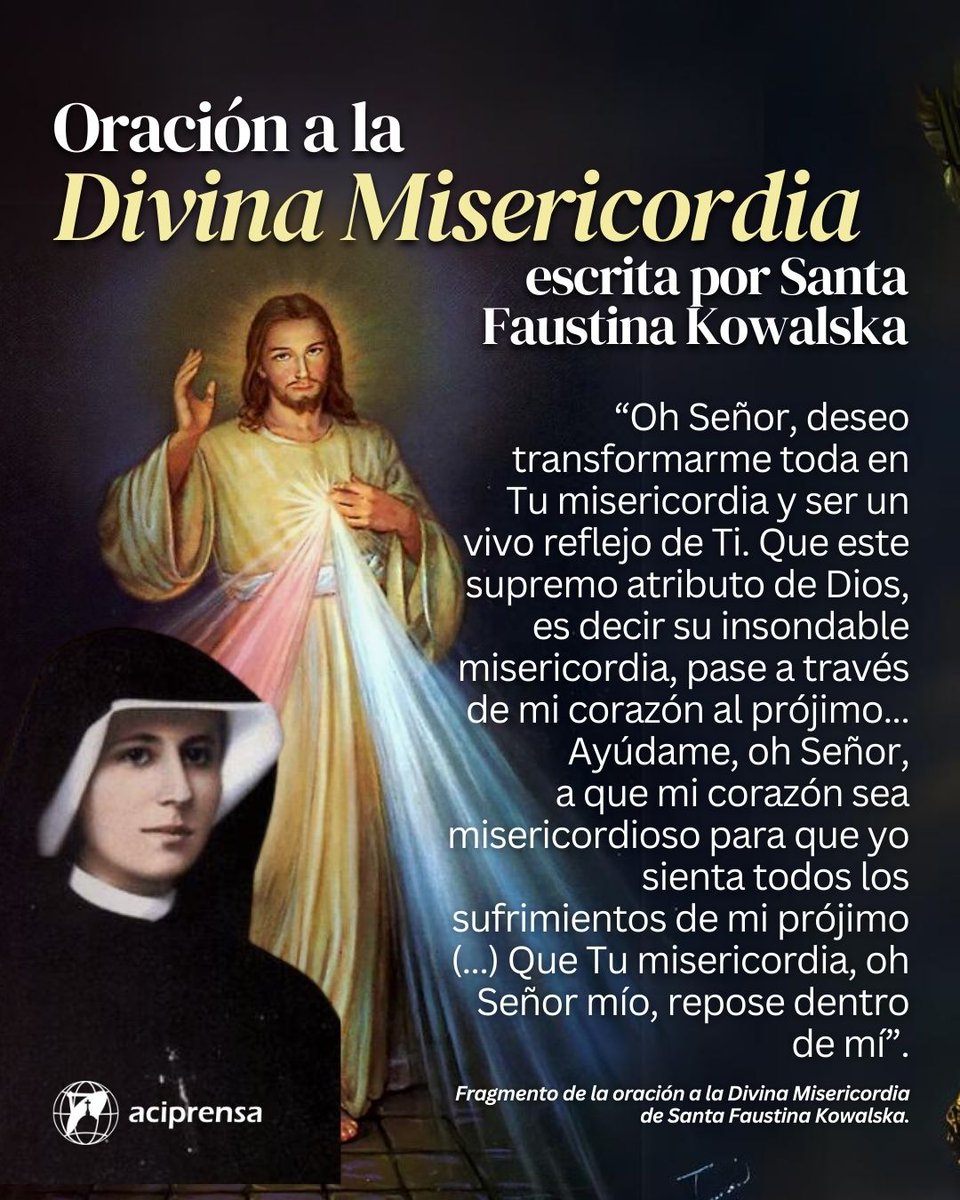 aciprensa's tweet photo. Este 2024 la Iglesia Católica celebra la fiesta de la Divina Misericordia el domingo 7 de abril, segundo Domingo de Pascua, por un pedido del mismo Jesús a Santa Faustina Kowalska.

Esta santa compuso una oración personal que puede ayudar a los católicos a crecer en la práctica de la misericordia:

"Oh Señor, deseo transformarme toda en Tu misericordia y ser un vivo reflejo de Ti. Que este supremo atributo de Dios, es decir su insondable misericordia, pase a través de mi corazón al prójimo.

Ayúdame, oh Señor, a que mis ojos sean misericordiosos para que yo jamás recele o juzgue según las apariencias, sino que busque lo bello en el alma de mi prójimo y acuda a ayudarla.

Ayúdame, oh Señor, a que mis oídos sean misericordiosos para que tome en cuenta las necesidades de mi prójimo y no sea indiferente a sus penas y gemidos.

Ayúdame, oh Señor, a que mi lengua sea misericordiosa para que jamás hable negativamente de mis prójimos sino que tenga una palabra de consuelo y perdón para todos.

Cada vez es más difícil ver noticias católicas en las redes sociales. Suscríbete a nuestros canales gratuitos y recibirás las noticias más relevantes para tu vida de fe.

Ayúdame, oh Señor, a que mis manos sean misericordiosas y llenas de buenas obras para que sepa hacer sólo el bien a mi prójimo y cargue sobre mí las tareas más difíciles y más penosas.

Ayúdame, oh Señor, a que mis pies sean misericordiosos para que siempre me apresure a socorrer a mi prójimo, dominando mi propia fatiga y mi cansancio. (...)

Ayúdame, oh Señor, a que mi corazón sea misericordioso para que yo sienta todos los sufrimientos de mi prójimo (...)

Que Tu misericordia, oh Señor mío, repose dentro de mí".

👉 https://t.co/wbo3rW8U6Z