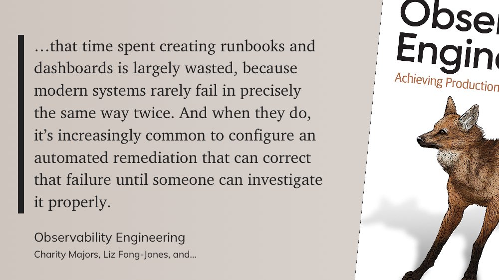 '…that time spent creating runbooks and dashboards is largely wasted, because modern systems rarely fail in precisely the same way twice. And when they do, it’s increasingly common to configure an automated remediation that can correct that failure until someone can investigate”