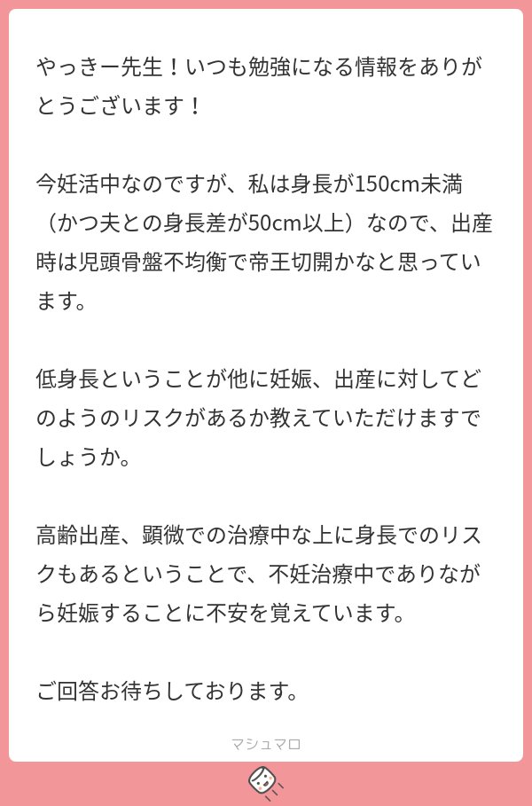 yacky_sanfu's tweet photo. 🤰「私自身が低身長で、夫との身長差もあります。どんなリスクがありますか？」

うむ、これは良い質問だ！🐻‍❄️
そして産婦人科的にも難しい問題だ！！🐻‍❄️🐻‍❄️

てなわけで、今日は母体低身長（身長150cm未満の妊婦さん、時に145cm未満を指すことも）について考えてみましょうか。

まず結論として、母体低身長のリスクとしては今のところ『児頭骨盤不均衡』以外にハッキリと立証されたものは無いですね。

日本の成育医療センターが「妊娠高血圧と関係ある可能性があるかも？」という発表をしてはいますが、
まだ追試してる病院もほとんど無いですし、これは確かなデータと言えるほどではないかなと🐻‍❄️

最初に出てきた『児頭骨盤不均衡』とは、要するに母体の骨盤より赤ちゃんの頭が大きくて通れないというものです。（厳密にはもうちょい複雑ですが）
この場合、経腟分娩は非常に難しいですね。

…が、母体低身長だと必ず帝王切開になるというわけでもありません。
背が低くてもﾂﾙﾝと産まれる場合もあれば、背が高くてもなかなか産まれないことも珍しくないのです。

これはもうお産はミステリーとしか言いようがないんだ🐻‍❄️

では母体低身長に対してどういう対応をとるかですが、産婦人科学会的にも明確な指針は無いので先生・施設ごとの判断になります。

私見ですが、母体低身長への対応は大別して４パターンくらいかな？🐻‍❄️

①自然にまかせる

（母体低身長ということでマークはしておきつつ）自然に陣痛が来るのを待つ！
産まれればそれでよし、産まれなければ帝王切開！といったものです。

②予定日より早めに分娩誘発をする

自然に陣痛来るの待ってたら、そのわずかな差で赤ちゃん下から出ないかもしれない！
なら早めに誘発を仕掛けていこうぜ！という対応ですね。

③レントゲンを撮って決める

母体の骨盤のレントゲンを撮り、骨の雰囲気や赤ちゃんの頭の大きさをみて通りそうか考えるというパターン。
これはけっこう撮る病院と撮らない病院がハッキリしてます。私はあんまり撮らない。
このレントゲンの結果に応じて①か②か④に移行する感じです。

④最初から帝王切開の予定を組む

妊娠後期の子宮口の状態を勘案しつつ、お産になる気配を感じなければ予定帝王切開とする！という対応です。
上記②と③は「イザという時いつでも帝王切開できまっせ」というスタッフの潤沢な病院なら問題ないのですが、
できれば帝王切開の予定が決まってた方が望ましい…という規模の小さめの病院ではしばしば行われる手法ですね。

◎やっきー🐻‍❄️はどう対応するか

私は（施設の方針にもよりますが）基本は①をベースにしつつ、
赤ちゃんの大きさや内診所見次第で②をとり、
状況に応じて④をとる感じです。

母体低身長の対応は先生と妊婦さんの数だけあるので難しいですねえ。
質問者様のように「旦那さんの背が高い」も児頭骨盤不均衡のリスク要因のひとつになり得ますが、それが全ての鍵を握っているというわけでもありませんし。

良いご妊娠になることをお祈りしております🐻‍❄️

参考文献：矢野紘子『児頭骨盤不均衡? 「経腟分娩を希望する低身長の妊婦」』ペリネイタルケア 34(8): 775-778, 2015.