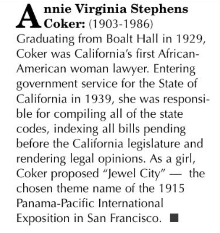 Annie Virginia Stephens Coker, B.S. 1924, LL.B. 1929, was born April 7, 1903. She was the first African-American woman to earn a law degree at @Cal and the first Black woman lawyer in California. She had a distinguished career in the Legislative Counsel's Office in Sacramento.