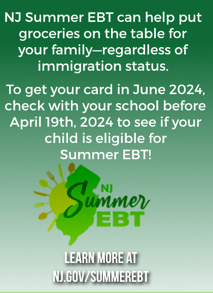 This summer, NJ will send EBT cards to eligible families in order to purchase food. Don’t miss this valuable benefit. If your child is already enrolled in free lunch, make sure your address is correct. If you’re not enrolled, contact your child’s school now. Deadline April 19!