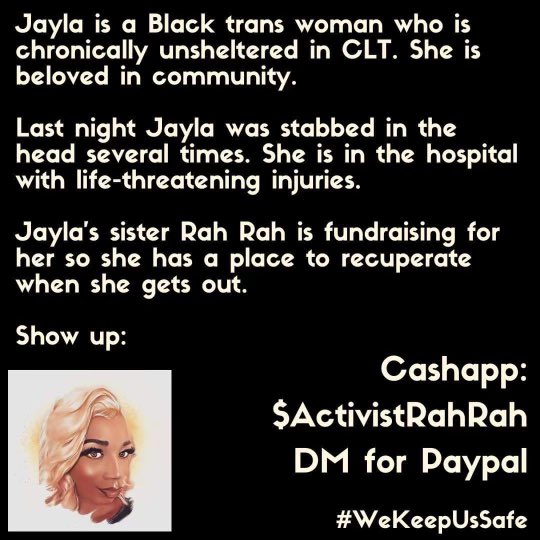 Jayla is a Black trans woman who is chronically unsheltered. She is beloved in community. She was recently stabbed &she is in the hospital with life threatening injuries. Jayla sis Rah is fundraising on Jayla’s behalf for when she gets released to leave. Cashapp $activistrahrah