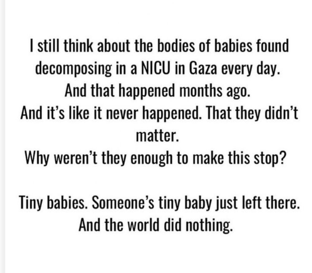 I think about this often and it deeply disturbs me. I will never understand how humanity reached a point where murdering tiny babies fails to evoke global moral outrage. I find solace in these words of the Quran: وَمَا كَانَ رَبُّكَ نَسِيًّا “…and your Lord is not